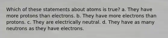 Which of these statements about atoms is true? a. They have more protons than electrons. b. They have more electrons than protons. c. They are electrically neutral. d. They have as many neutrons as they have electrons.