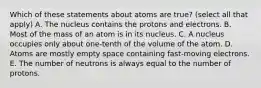 Which of these statements about atoms are true? (select all that apply) A. The nucleus contains the protons and electrons. B. Most of the mass of an atom is in its nucleus. C. A nucleus occupies only about one-tenth of the volume of the atom. D. Atoms are mostly empty space containing fast-moving electrons. E. The number of neutrons is always equal to the number of protons.