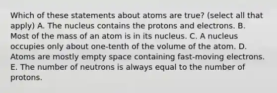 Which of these statements about atoms are true? (select all that apply) A. The nucleus contains the protons and electrons. B. Most of the mass of an atom is in its nucleus. C. A nucleus occupies only about one-tenth of the volume of the atom. D. Atoms are mostly empty space containing fast-moving electrons. E. The number of neutrons is always equal to the number of protons.