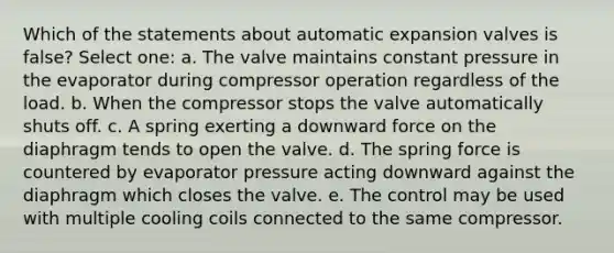 Which of the statements about automatic expansion valves is false? Select one: a. The valve maintains constant pressure in the evaporator during compressor operation regardless of the load. b. When the compressor stops the valve automatically shuts off. c. A spring exerting a downward force on the diaphragm tends to open the valve. d. The spring force is countered by evaporator pressure acting downward against the diaphragm which closes the valve. e. The control may be used with multiple cooling coils connected to the same compressor.