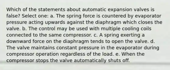 Which of the statements about automatic expansion valves is false? Select one: a. The spring force is countered by evaporator pressure acting upwards against the diaphragm which closes the valve. b. The control may be used with multiple cooling coils connected to the same compressor. c. A spring exerting a downward force on the diaphragm tends to open the valve. d. The valve maintains constant pressure in the evaporator during compressor operation regardless of the load. e. When the compressor stops the valve automatically shuts off.