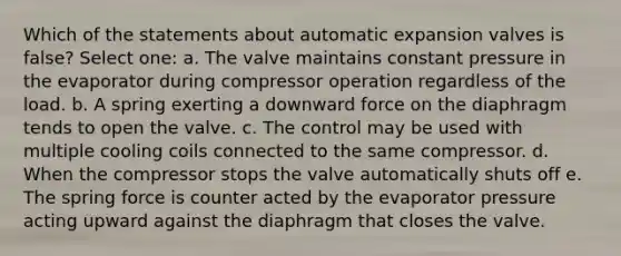 Which of the statements about automatic expansion valves is false? Select one: a. The valve maintains constant pressure in the evaporator during compressor operation regardless of the load. b. A spring exerting a downward force on the diaphragm tends to open the valve. c. The control may be used with multiple cooling coils connected to the same compressor. d. When the compressor stops the valve automatically shuts off e. The spring force is counter acted by the evaporator pressure acting upward against the diaphragm that closes the valve.