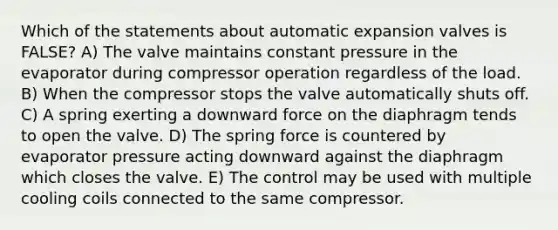 Which of the statements about automatic expansion valves is FALSE? A) The valve maintains constant pressure in the evaporator during compressor operation regardless of the load. B) When the compressor stops the valve automatically shuts off. C) A spring exerting a downward force on the diaphragm tends to open the valve. D) The spring force is countered by evaporator pressure acting downward against the diaphragm which closes the valve. E) The control may be used with multiple cooling coils connected to the same compressor.