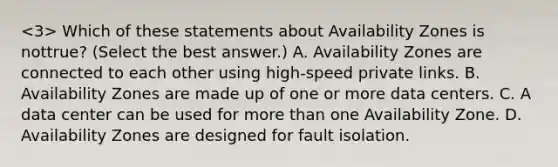 Which of these statements about Availability Zones is nottrue? (Select the best answer.) A. Availability Zones are connected to each other using high-speed private links. B. Availability Zones are made up of one or more data centers. C. A data center can be used for <a href='https://www.questionai.com/knowledge/keWHlEPx42-more-than' class='anchor-knowledge'>more than</a> one Availability Zone. D. Availability Zones are designed for fault isolation.