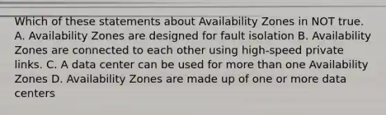 Which of these statements about Availability Zones in NOT true. A. Availability Zones are designed for fault isolation B. Availability Zones are connected to each other using high-speed private links. C. A data center can be used for more than one Availability Zones D. Availability Zones are made up of one or more data centers