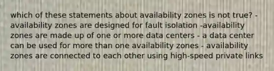 which of these statements about availability zones is not true? - availability zones are designed for fault isolation -availability zones are made up of one or more data centers - a data center can be used for <a href='https://www.questionai.com/knowledge/keWHlEPx42-more-than' class='anchor-knowledge'>more than</a> one availability zones - availability zones are connected to each other using high-speed private links