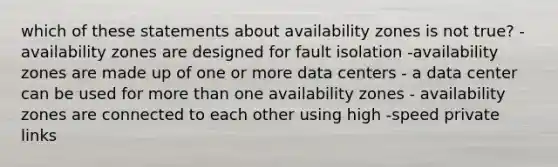 which of these statements about availability zones is not true? - availability zones are designed for fault isolation -availability zones are made up of one or more data centers - a data center can be used for more than one availability zones - availability zones are connected to each other using high -speed private links