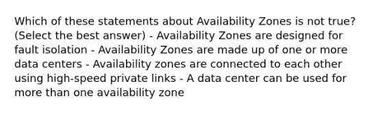 Which of these statements about Availability Zones is not true? (Select the best answer) - Availability Zones are designed for fault isolation - Availability Zones are made up of one or more data centers - Availability zones are connected to each other using high-speed private links - A data center can be used for <a href='https://www.questionai.com/knowledge/keWHlEPx42-more-than' class='anchor-knowledge'>more than</a> one availability zone