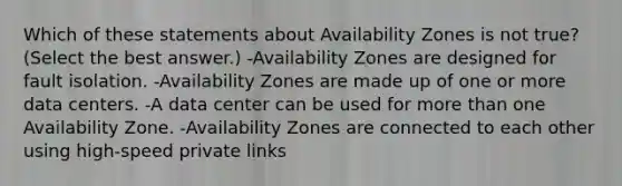 Which of these statements about Availability Zones is not true? (Select the best answer.) -Availability Zones are designed for fault isolation. -Availability Zones are made up of one or more data centers. -A data center can be used for more than one Availability Zone. -Availability Zones are connected to each other using high-speed private links