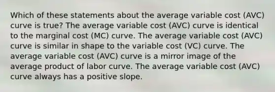 Which of these statements about the average variable cost (AVC) curve is true? The average variable cost (AVC) curve is identical to the marginal cost (MC) curve. The average variable cost (AVC) curve is similar in shape to the variable cost (VC) curve. The average variable cost (AVC) curve is a mirror image of the average product of labor curve. The average variable cost (AVC) curve always has a positive slope.