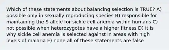 Which of these statements about balancing selection is TRUE? A) possible only in sexually reproducing species B) responsible for maintaining the S allele for sickle cell anemia within humans C) not possible when heterozygotes have a higher fitness D) it is why sickle cell anemia is selected against in areas with high levels of malaria E) none all of these statements are false