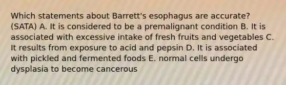 Which statements about Barrett's esophagus are accurate? (SATA) A. It is considered to be a premalignant condition B. It is associated with excessive intake of fresh fruits and vegetables C. It results from exposure to acid and pepsin D. It is associated with pickled and fermented foods E. normal cells undergo dysplasia to become cancerous