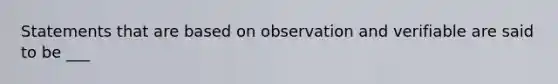 Statements that are based on observation and verifiable are said to be ___