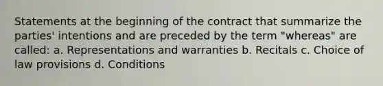 Statements at the beginning of the contract that summarize the parties' intentions and are preceded by the term "whereas" are called: a. Representations and warranties b. Recitals c. Choice of law provisions d. Conditions