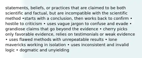 statements, beliefs, or practices that are claimed to be both scientific and factual, but are incompatible with the scientific method •starts with a conclusion, then works back to confirm • hostile to criticism • uses vague jargon to confuse and evade • grandiose claims that go beyond the evidence • cherry picks only favorable evidence, relies on testimonials or weak evidence • uses flawed methods with unrepeatable results • lone mavericks working in isolation • uses inconsistent and invalid logic • dogmatic and unyielding