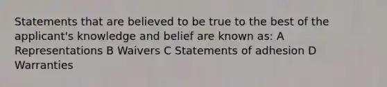 Statements that are believed to be true to the best of the applicant's knowledge and belief are known as: A Representations B Waivers C Statements of adhesion D Warranties