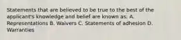 Statements that are believed to be true to the best of the applicant's knowledge and belief are known as: A. Representations B. Waivers C. Statements of adhesion D. Warranties