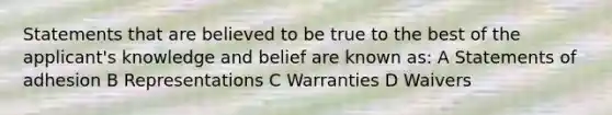 Statements that are believed to be true to the best of the applicant's knowledge and belief are known as: A Statements of adhesion B Representations C Warranties D Waivers