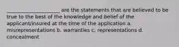 _____________________ are the statements that are believed to be true to the best of the knowledge and belief of the applicant/insured at the time of the application a. misrepresentations b. warranties c. representations d. concealment