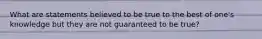 What are statements believed to be true to the best of one's knowledge but they are not guaranteed to be true?