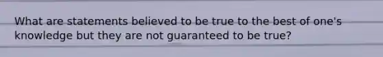 What are statements believed to be true to the best of one's knowledge but they are not guaranteed to be true?