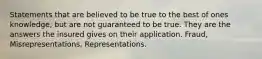 Statements that are believed to be true to the best of ones knowledge, but are not guaranteed to be true. They are the answers the insured gives on their application. Fraud, Misrepresentations, Representations.