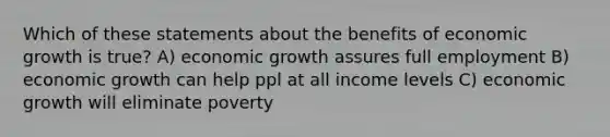 Which of these statements about the benefits of economic growth is true? A) economic growth assures full employment B) economic growth can help ppl at all income levels C) economic growth will eliminate poverty