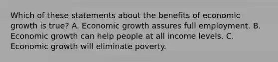 Which of these statements about the benefits of economic growth is true? A. Economic growth assures full employment. B. Economic growth can help people at all income levels. C. Economic growth will eliminate poverty.