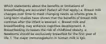 Which statements about the benefits or limitations of breastfeeding are accurate? (Select all that apply.) a. Breast milk changes over time to meet changing needs as infants grow. b. Long-term studies have shown that the benefits of breast milk continue after the infant is weaned. c. Breast milk and breastfeeding may enhance cognitive development. d. Breastfeeding increases the risk of childhood obesity. e. Newborns should be exclusively breastfed for the first year of life. f. The major immunoglobulin in human milk is IgG.