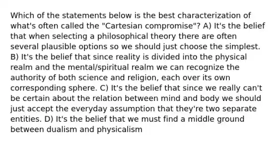 Which of the statements below is the best characterization of what's often called the "Cartesian compromise"? A) It's the belief that when selecting a philosophical theory there are often several plausible options so we should just choose the simplest. B) It's the belief that since reality is divided into the physical realm and the mental/spiritual realm we can recognize the authority of both science and religion, each over its own corresponding sphere. C) It's the belief that since we really can't be certain about the relation between mind and body we should just accept the everyday assumption that they're two separate entities. D) It's the belief that we must find a middle ground between dualism and physicalism