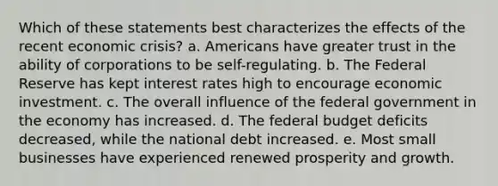 Which of these statements best characterizes the effects of the recent economic crisis? a. Americans have greater trust in the ability of corporations to be self-regulating. b. The Federal Reserve has kept interest rates high to encourage economic investment. c. The overall influence of the federal government in the economy has increased. d. The federal budget deficits decreased, while the national debt increased. e. Most small businesses have experienced renewed prosperity and growth.