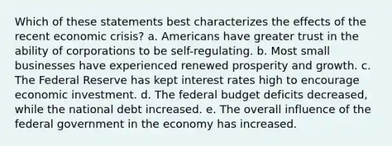 Which of these statements best characterizes the effects of the recent economic crisis? a. Americans have greater trust in the ability of corporations to be self-regulating. b. Most small businesses have experienced renewed prosperity and growth. c. The Federal Reserve has kept interest rates high to encourage economic investment. d. The federal budget deficits decreased, while the national debt increased. e. The overall influence of the federal government in the economy has increased.