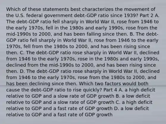 Which of these statements best characterizes the movement of the U.S. federal government​ debt-GDP ratio since​ 1939? Part 2 A. The​ debt-GDP ratio fell sharply in World War​ II, rose from 1946 to the early​ 1970s, fell in the 1980s and early​ 1990s, rose from the​ mid-1990s to​ 2000, and has been falling since then. B. The​ debt-GDP ratio fell sharply in World War​ II, rose from 1946 to the early​ 1970s, fell from the 1980s to​ 2000, and has been rising since then. C. The​ debt-GDP ratio rose sharply in World War​ II, declined from 1946 to the early​ 1970s, rose in the 1980s and early​ 1990s, declined from the​ mid-1990s to​ 2000, and has been rising since then. D. The​ debt-GDP ratio rose sharply in World War​ II, declined from 1946 to the early​ 1970s, rose from the 1980s to​ 2000, and has been declining since then. Which two factors would both cause the​ debt-GDP ratio to rise​ quickly? Part 4 A. a high deficit relative to GDP and a slow rate of GDP growth B. a low deficit relative to GDP and a slow rate of GDP growth C. a high deficit relative to GDP and a fast rate of GDP growth D. a low deficit relative to GDP and a fast rate of GDP growth