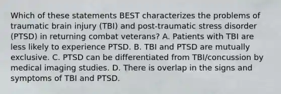 Which of these statements BEST characterizes the problems of traumatic brain injury​ (TBI) and​ post-traumatic stress disorder​ (PTSD) in returning combat​ veterans? A. Patients with TBI are less likely to experience PTSD. B. TBI and PTSD are mutually exclusive. C. PTSD can be differentiated from​ TBI/concussion by medical imaging studies. D. There is overlap in the signs and symptoms of TBI and PTSD.