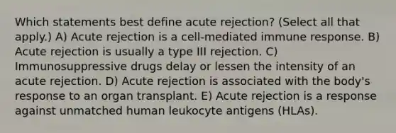 Which statements best define acute rejection? (Select all that apply.) A) Acute rejection is a cell-mediated immune response. B) Acute rejection is usually a type III rejection. C) Immunosuppressive drugs delay or lessen the intensity of an acute rejection. D) Acute rejection is associated with the body's response to an organ transplant. E) Acute rejection is a response against unmatched human leukocyte antigens (HLAs).