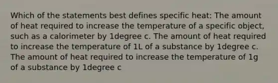 Which of the statements best defines specific heat: The amount of heat required to increase the temperature of a specific object, such as a calorimeter by 1degree c. The amount of heat required to increase the temperature of 1L of a substance by 1degree c. The amount of heat required to increase the temperature of 1g of a substance by 1degree c