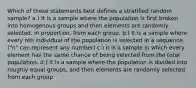 Which of these statements best defines a stratified random sample? a.) It is a sample where the population is first broken into homogenous groups and then elements are randomly selected, in proportion, from each group. b.) It is a sample where every nth individual of the population is selected in a sequence. ("n" can represent any number) c.) It is a sample in which every element has the same chance of being selected from the total population. d.) It is a sample where the population is divided into roughly equal groups, and then elements are randomly selected from each group