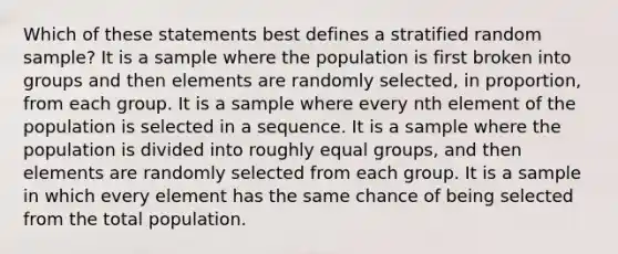 Which of these statements best defines a stratified random sample? It is a sample where the population is first broken into groups and then elements are randomly selected, in proportion, from each group. It is a sample where every nth element of the population is selected in a sequence. It is a sample where the population is divided into roughly equal groups, and then elements are randomly selected from each group. It is a sample in which every element has the same chance of being selected from the total population.