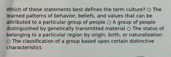 Which of these statements best defines the term culture? ○ The learned patterns of behavior, beliefs, and values that can be attributed to a particular group of people ○ A group of people distinguished by genetically transmitted material ○ The status of belonging to a particular region by origin, birth, or naturalization ○ The classification of a group based upon certain distinctive characteristics