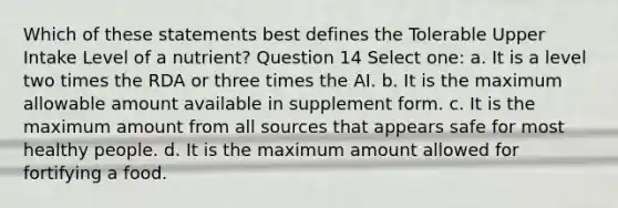 Which of these statements best defines the Tolerable Upper Intake Level of a nutrient? Question 14 Select one: a. It is a level two times the RDA or three times the AI. b. It is the maximum allowable amount available in supplement form. c. It is the maximum amount from all sources that appears safe for most healthy people. d. It is the maximum amount allowed for fortifying a food.