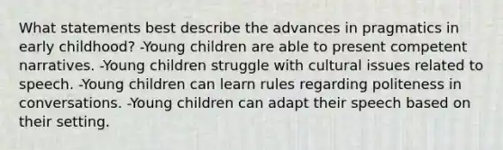 What statements best describe the advances in pragmatics in early childhood? -Young children are able to present competent narratives. -Young children struggle with cultural issues related to speech. -Young children can learn rules regarding politeness in conversations. -Young children can adapt their speech based on their setting.