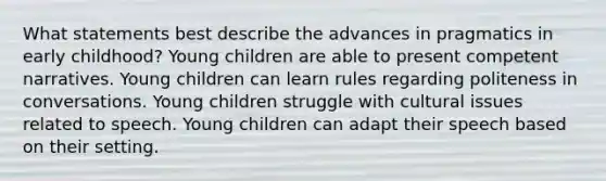 What statements best describe the advances in pragmatics in early childhood? Young children are able to present competent narratives. Young children can learn rules regarding politeness in conversations. Young children struggle with cultural issues related to speech. Young children can adapt their speech based on their setting.