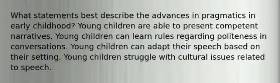 What statements best describe the advances in pragmatics in early childhood? Young children are able to present competent narratives. Young children can learn rules regarding politeness in conversations. Young children can adapt their speech based on their setting. Young children struggle with cultural issues related to speech.