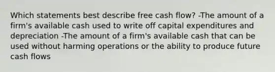 Which statements best describe free cash flow? -The amount of a firm's available cash used to write off capital expenditures and depreciation -The amount of a firm's available cash that can be used without harming operations or the ability to produce future cash flows