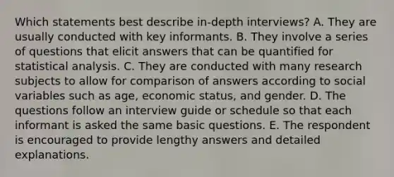 Which statements best describe in-depth interviews? A. They are usually conducted with key informants. B. They involve a series of questions that elicit answers that can be quantified for statistical analysis. C. They are conducted with many research subjects to allow for comparison of answers according to social variables such as age, economic status, and gender. D. The questions follow an interview guide or schedule so that each informant is asked the same basic questions. E. The respondent is encouraged to provide lengthy answers and detailed explanations.