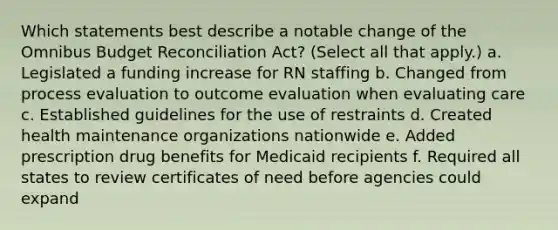 Which statements best describe a notable change of the Omnibus Budget Reconciliation Act? (Select all that apply.) a. Legislated a funding increase for RN staffing b. Changed from process evaluation to outcome evaluation when evaluating care c. Established guidelines for the use of restraints d. Created health maintenance organizations nationwide e. Added prescription drug benefits for Medicaid recipients f. Required all states to review certificates of need before agencies could expand