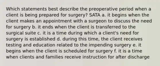 Which statements best describe the preoperative period when a client is being prepared for surgery? SATA a. it begins when the client makes an appointment with a surgeon to discuss the need for surgery b. it ends when the client is transferred to the surgical suite c. it is a time during which a client's need for surgery is established d. during this time, the client receives testing and education related to the impending surgery e. it begins when the client is scheduled for surgery f. it is a time when clients and families receive instruction for after discharge