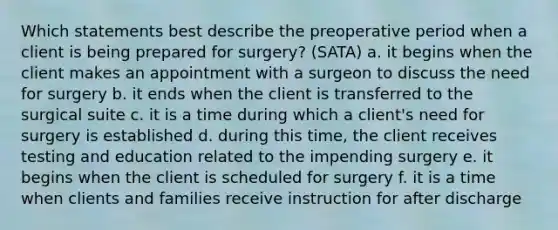 Which statements best describe the preoperative period when a client is being prepared for surgery? (SATA) a. it begins when the client makes an appointment with a surgeon to discuss the need for surgery b. it ends when the client is transferred to the surgical suite c. it is a time during which a client's need for surgery is established d. during this time, the client receives testing and education related to the impending surgery e. it begins when the client is scheduled for surgery f. it is a time when clients and families receive instruction for after discharge