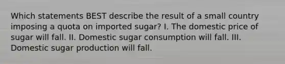 Which statements BEST describe the result of a small country imposing a quota on imported sugar? I. The domestic price of sugar will fall. II. Domestic sugar consumption will fall. III. Domestic sugar production will fall.