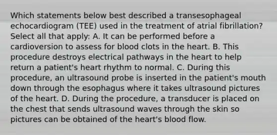 Which statements below best described a transesophageal echocardiogram (TEE) used in the treatment of atrial fibrillation? Select all that apply: A. It can be performed before a cardioversion to assess for blood clots in the heart. B. This procedure destroys electrical pathways in the heart to help return a patient's heart rhythm to normal. C. During this procedure, an ultrasound probe is inserted in the patient's mouth down through the esophagus where it takes ultrasound pictures of the heart. D. During the procedure, a transducer is placed on the chest that sends ultrasound waves through the skin so pictures can be obtained of the heart's blood flow.